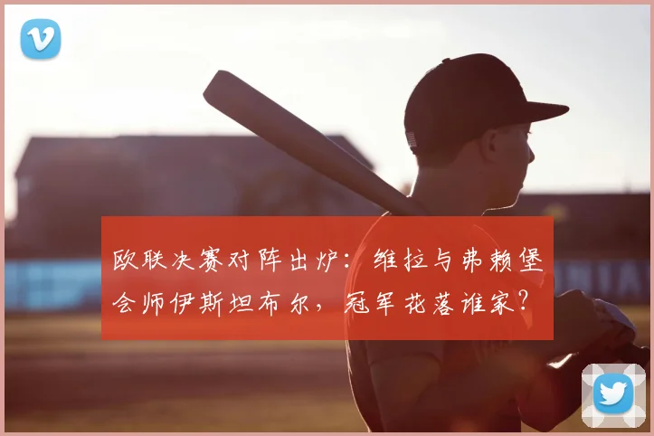 欧联决赛对阵出炉：维拉与弗赖堡会师伊斯坦布尔，冠军花落谁家？