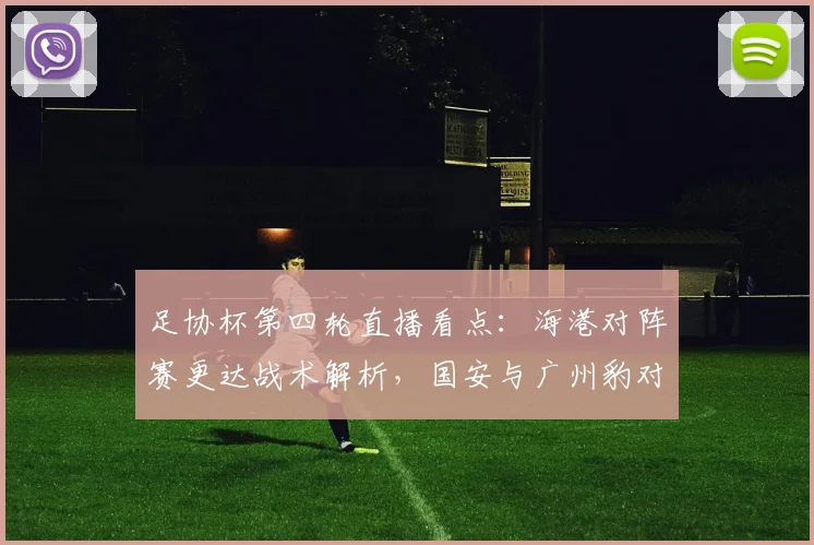 足协杯第四轮直播看点：海港对阵赛更达战术解析，国安与广州豹对决谁将晋级？