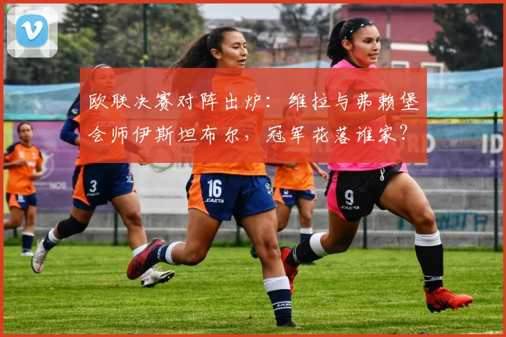 欧联决赛对阵出炉：维拉与弗赖堡会师伊斯坦布尔，冠军花落谁家？