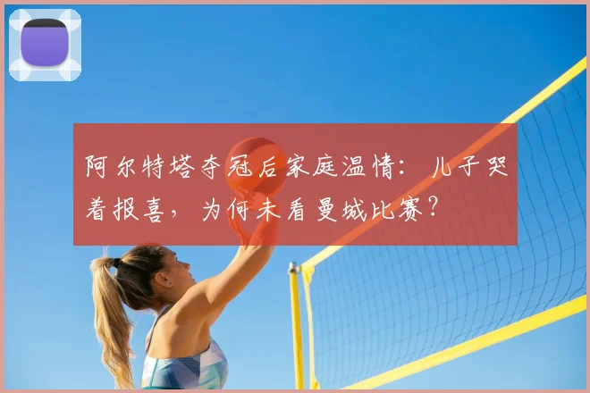 阿尔特塔夺冠后家庭温情:儿子哭着报喜,为何未看曼城比赛?